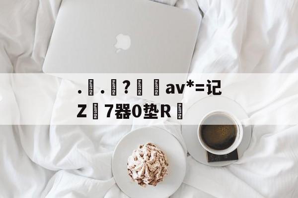 金年会共享体育平台-..罧?桮av*=记Z7器0垫R焅的简单介绍